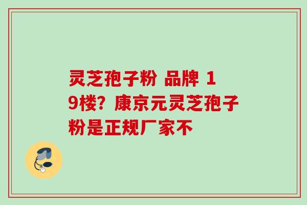灵芝孢子粉 品牌 19楼?康京元灵芝孢子粉是正规厂家不 灵芝孢子粉 品牌 19楼?康京元灵芝孢子粉是正规厂家不