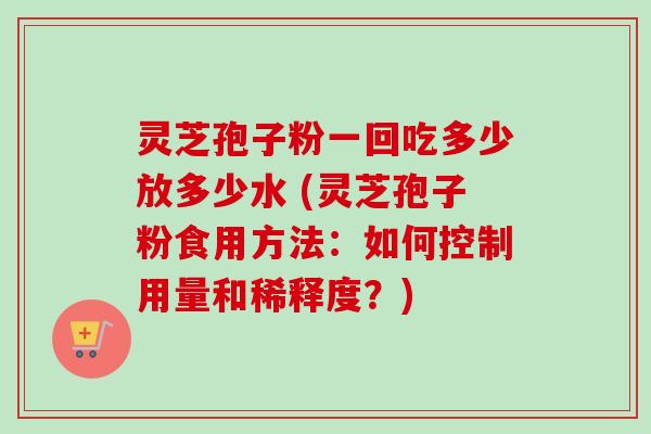 灵芝孢子粉一回吃多少放多少水 (灵芝孢子粉食用方法：如何控制用量和稀释度？)