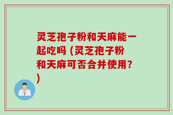灵芝孢子粉和天麻能一起吃吗 (灵芝孢子粉和天麻可否合并使用？)