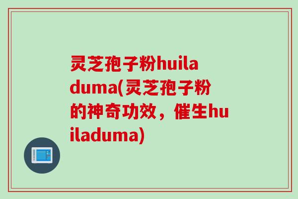 灵芝孢子粉huiladuma(灵芝孢子粉的神奇功效，催生huiladuma)
