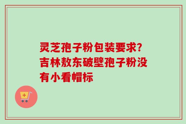 灵芝孢子粉包装要求？吉林敖东破壁孢子粉没有小看帽标