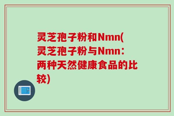 灵芝孢子粉和Nmn(灵芝孢子粉与Nmn：两种天然健康食品的比较)