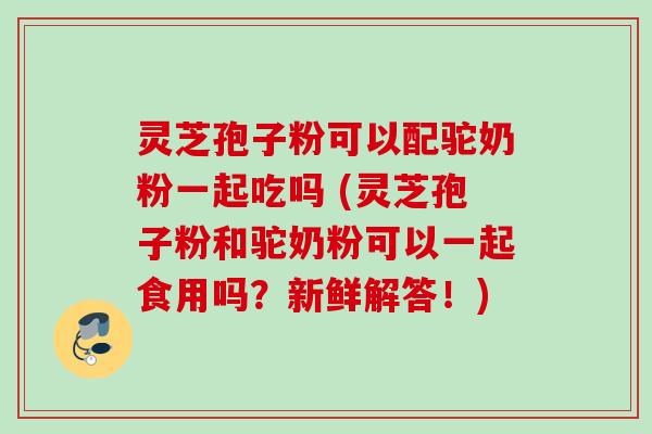 灵芝孢子粉可以配驼奶粉一起吃吗 (灵芝孢子粉和驼奶粉可以一起食用吗？新鲜解答！)