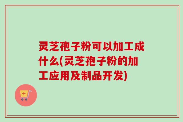 灵芝孢子粉可以加工成什么(灵芝孢子粉的加工应用及制品开发)