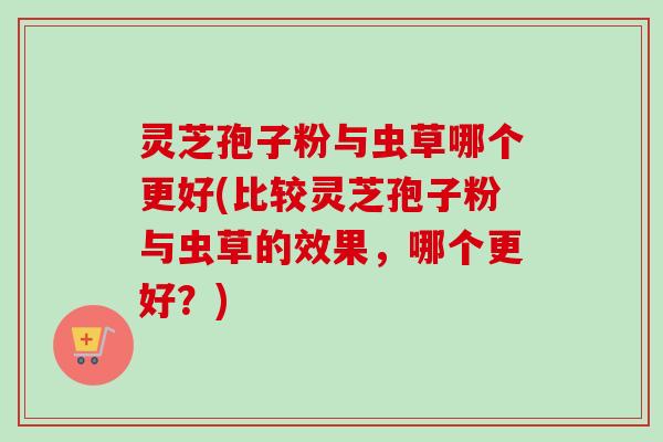 灵芝孢子粉与虫草哪个更好(比较灵芝孢子粉与虫草的效果，哪个更好？)