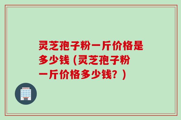 灵芝孢子粉一斤价格是多少钱 (灵芝孢子粉一斤价格多少钱？)