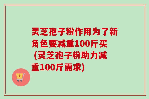 灵芝孢子粉作用为了新角色要减重100斤买 (灵芝孢子粉助力减重100斤需求)