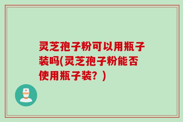 灵芝孢子粉可以用瓶子装吗(灵芝孢子粉能否使用瓶子装？)