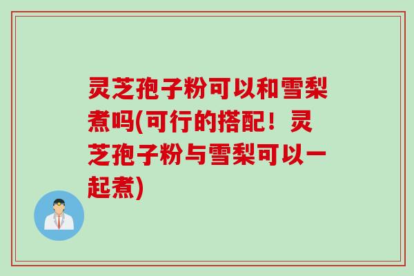 灵芝孢子粉可以和雪梨煮吗(可行的搭配！灵芝孢子粉与雪梨可以一起煮)