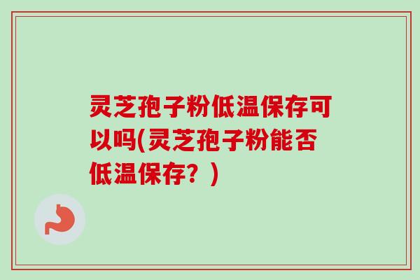灵芝孢子粉低温保存可以吗(灵芝孢子粉能否低温保存？)