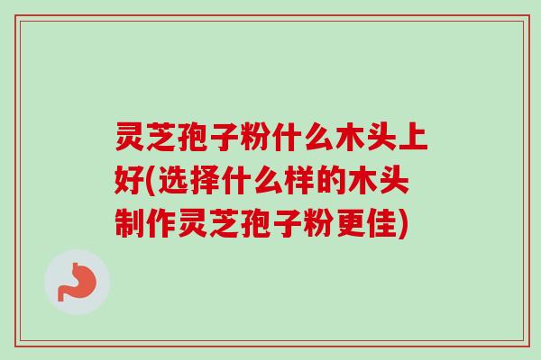 灵芝孢子粉什么木头上好(选择什么样的木头制作灵芝孢子粉更佳) 灵芝孢子粉什么木头上好(选择什么样的木头制作灵芝孢子粉更佳)