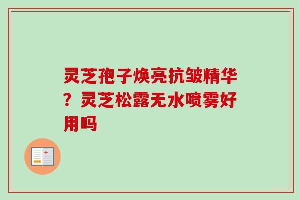 灵芝孢子焕亮抗皱精华？灵芝松露无水喷雾好用吗