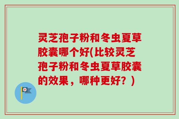 灵芝孢子粉和冬虫夏草胶囊哪个好(比较灵芝孢子粉和冬虫夏草胶囊的效果，哪种更好？)