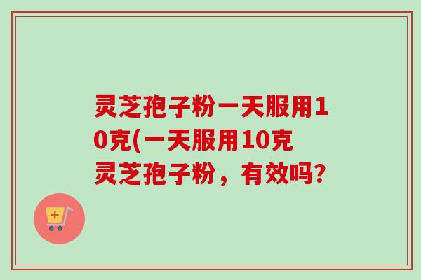 灵芝孢子粉一天服用10克(一天服用10克灵芝孢子粉，有效吗？