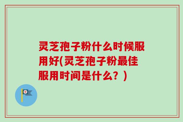 灵芝孢子粉什么时候服用好(灵芝孢子粉最佳服用时间是什么？)