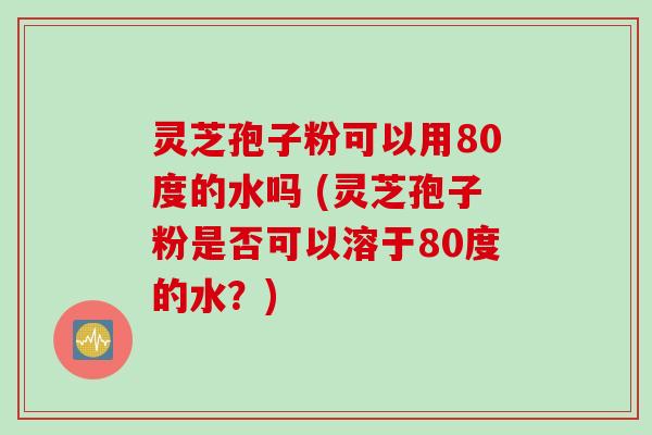 灵芝孢子粉可以用80度的水吗 (灵芝孢子粉是否可以溶于80度的水？)
