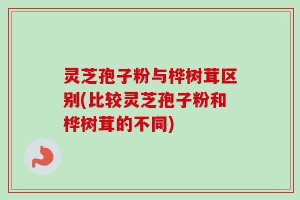 灵芝孢子粉与桦树茸区别(比较灵芝孢子粉和桦树茸的不同)