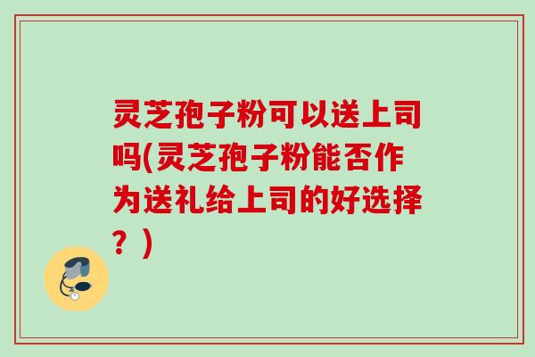 灵芝孢子粉可以送上司吗(灵芝孢子粉能否作为送礼给上司的好选择？)