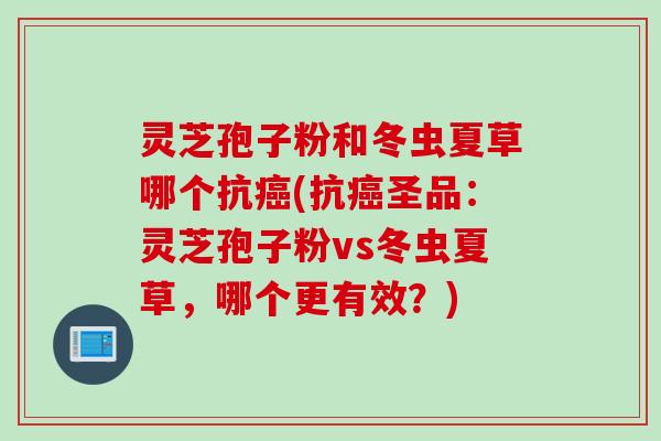灵芝孢子粉和冬虫夏草哪个抗(抗圣品:灵芝孢子粉vs冬虫夏草,哪个更有效?) 灵芝孢子粉和冬虫夏草哪个抗(抗圣品:灵芝孢子粉vs冬虫夏草,哪个更有效?)