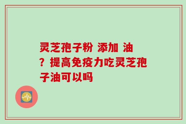 灵芝孢子粉 添加 油？提高免疫力吃灵芝孢子油可以吗