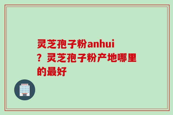 灵芝孢子粉anhui？灵芝孢子粉产地哪里的最好
