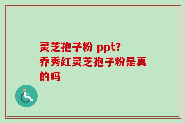 灵芝孢子粉 ppt？乔秀红灵芝孢子粉是真的吗