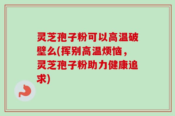 灵芝孢子粉可以高温破壁么(挥别高温烦恼，灵芝孢子粉助力健康追求)