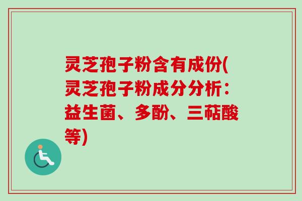 灵芝孢子粉含有成份(灵芝孢子粉成分分析：益生菌、多酚、三萜酸等)