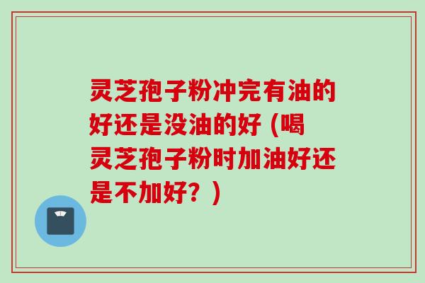 灵芝孢子粉冲完有油的好还是没油的好 (喝灵芝孢子粉时加油好还是不加好？)