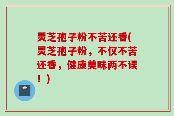 灵芝孢子粉不苦还香(灵芝孢子粉，不仅不苦还香，健康美味两不误！)