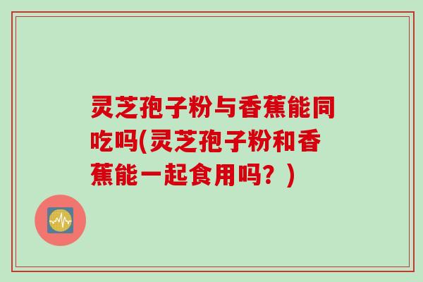 灵芝孢子粉与香蕉能同吃吗(灵芝孢子粉和香蕉能一起食用吗？)