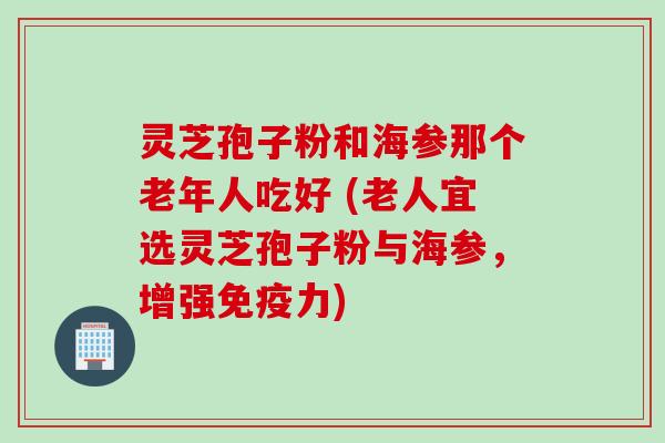 灵芝孢子粉和海参那个老年人吃好 (老人宜选灵芝孢子粉与海参，增强免疫力)