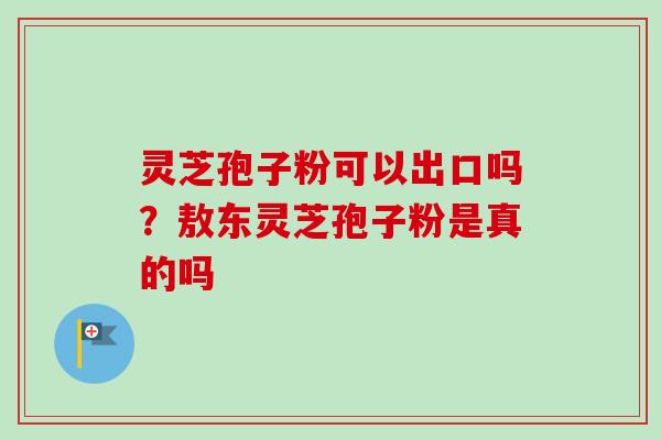 灵芝孢子粉可以出口吗？敖东灵芝孢子粉是真的吗
