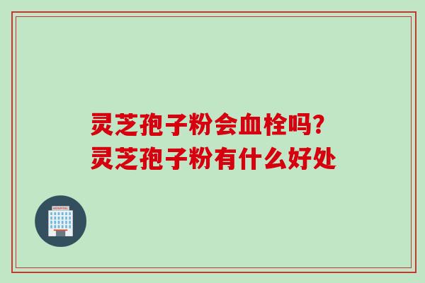 灵芝孢子粉会血栓吗？灵芝孢子粉有什么好处