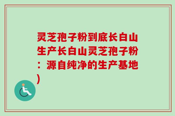 灵芝孢子粉到底长白山生产长白山灵芝孢子粉：源自纯净的生产基地)