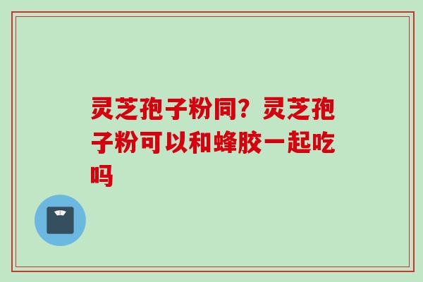 灵芝孢子粉同？灵芝孢子粉可以和蜂胶一起吃吗