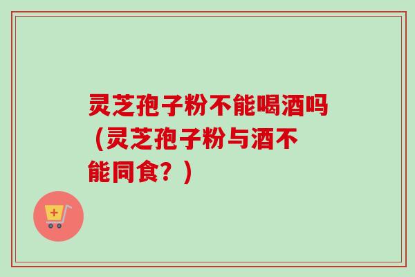 灵芝孢子粉不能喝酒吗 (灵芝孢子粉与酒不能同食？)