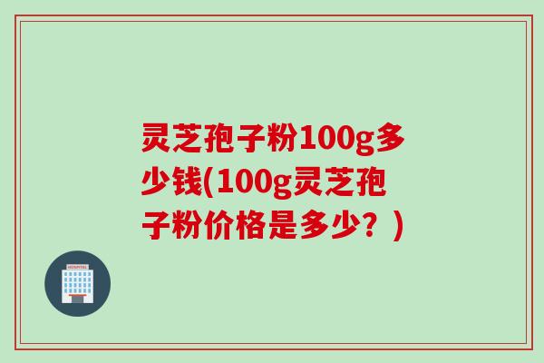 灵芝孢子粉100g多少钱(100g灵芝孢子粉价格是多少？)