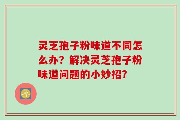 灵芝孢子粉味道不同怎么办？解决灵芝孢子粉味道问题的小妙招？
