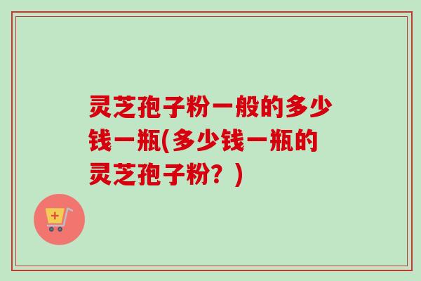 灵芝孢子粉一般的多少钱一瓶(多少钱一瓶的灵芝孢子粉？)