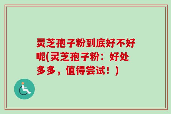 灵芝孢子粉到底好不好呢(灵芝孢子粉：好处多多，值得尝试！)