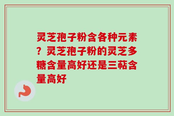 灵芝孢子粉含各种元素？灵芝孢子粉的灵芝多糖含量高好还是三萜含量高好