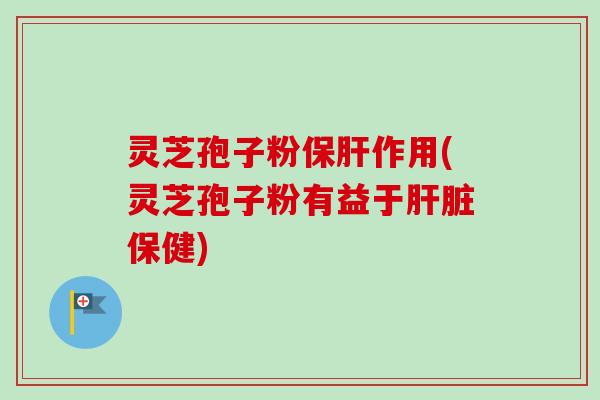 灵芝孢子粉保肝作用(灵芝孢子粉有益于肝脏保健)