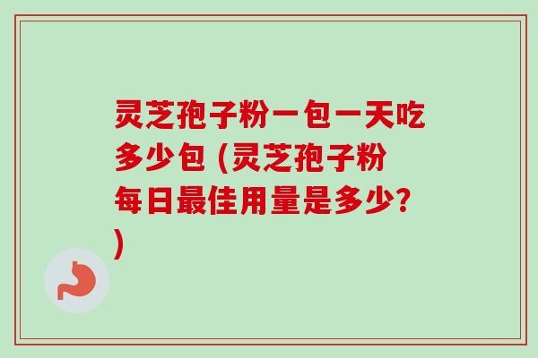 灵芝孢子粉一包一天吃多少包 (灵芝孢子粉每日最佳用量是多少？)