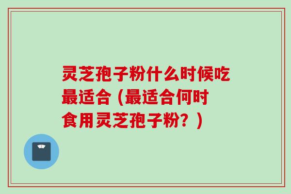 灵芝孢子粉什么时候吃最适合 (最适合何时食用灵芝孢子粉？)