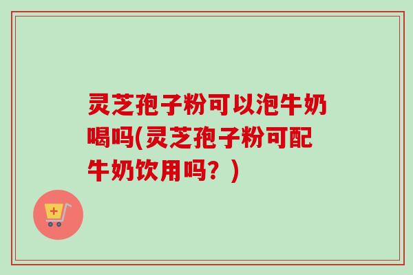 灵芝孢子粉可以泡牛奶喝吗(灵芝孢子粉可配牛奶饮用吗？)