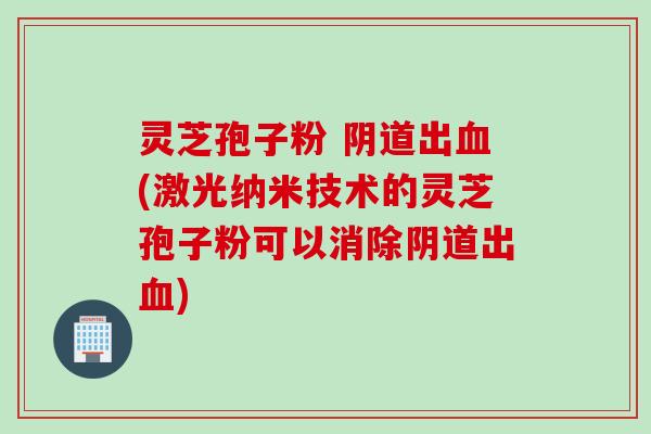 灵芝孢子粉 阴道出血(激光纳米技术的灵芝孢子粉可以消除阴道出血)