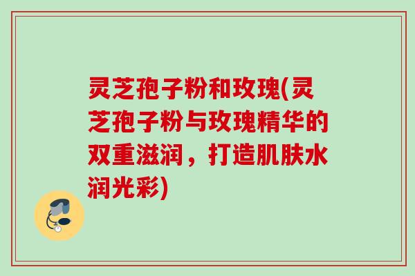 灵芝孢子粉和玫瑰(灵芝孢子粉与玫瑰精华的双重滋润，打造肌肤水润光彩)