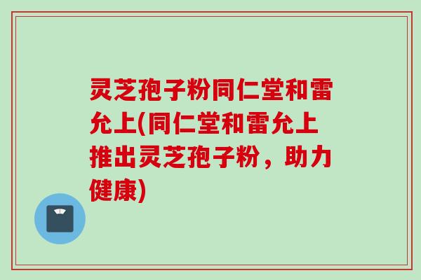 灵芝孢子粉同仁堂和雷允上(同仁堂和雷允上推出灵芝孢子粉，助力健康)