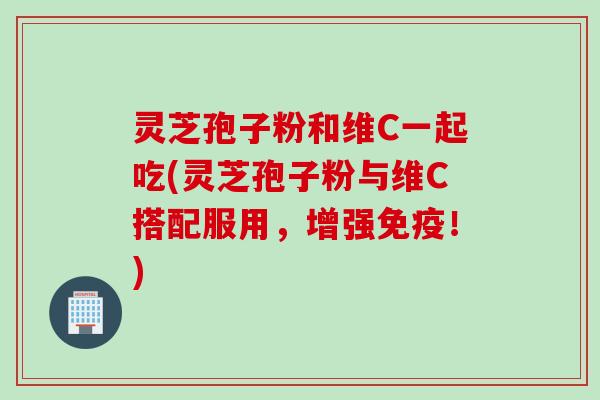 灵芝孢子粉和维C一起吃(灵芝孢子粉与维C搭配服用，增强免疫！)